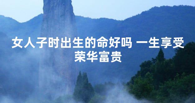 女人子时出生的命好吗 一生享受荣华富贵